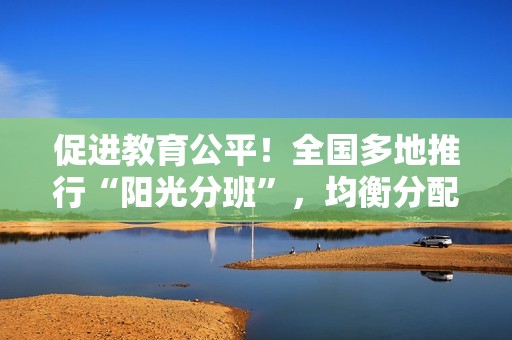 促进教育公平！全国多地推行“阳光分班”，均衡分配学生与师资资源