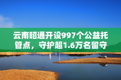 云南昭通开设997个公益托管点，守护超1.6万名留守儿童，破解暑期“看护难”