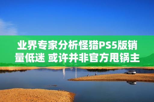 业界专家分析怪猎PS5版销量低迷 或许并非官方甩锅主机价格