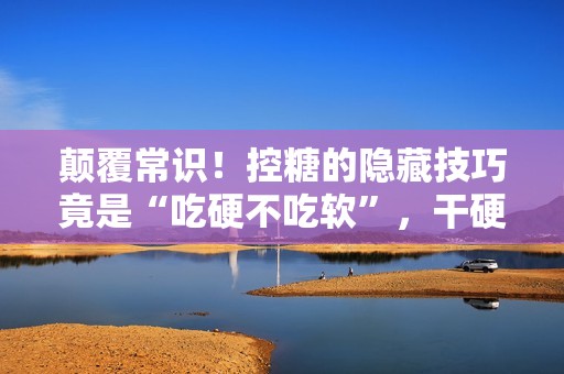 颠覆常识！控糖的隐藏技巧竟是“吃硬不吃软”，干硬食物升糖速度更慢