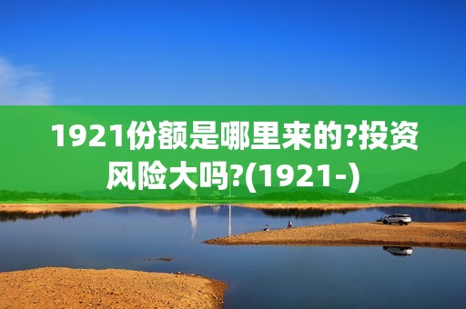 1921份额是哪里来的?投资风险大吗?(1921-)