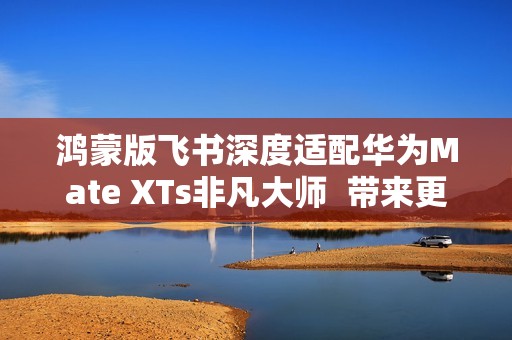 鸿蒙版飞书深度适配华为Mate XTs非凡大师  带来更极致的PC级办公体验