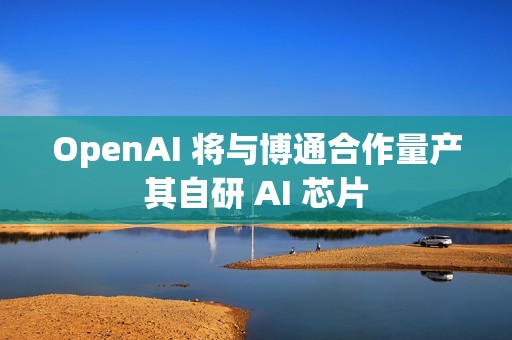 OpenAI 将与博通合作量产其自研 AI 芯片