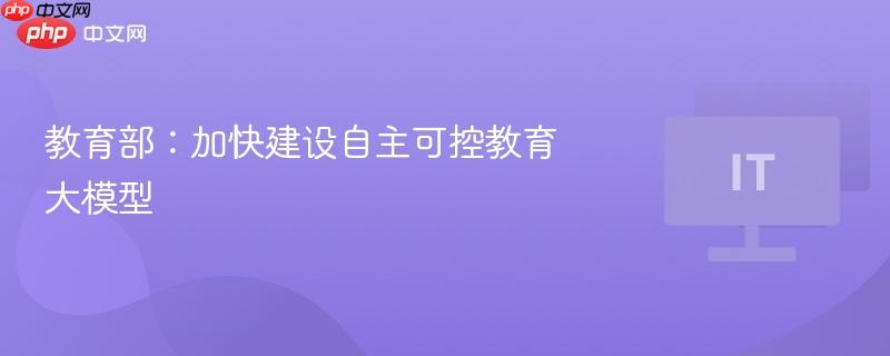 教育部：加快建设自主可控教育大模型