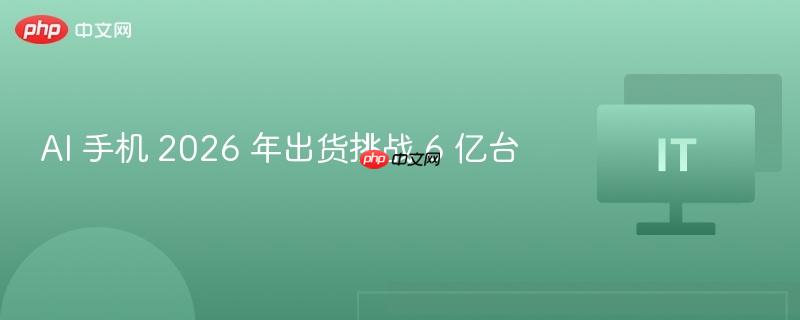 AI 手机 2026 年出货挑战 6 亿台