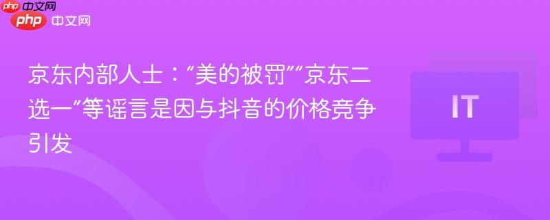 京东内部人士：“美的被罚”“京东二选一”等谣言是因与抖音的价格竞争引发