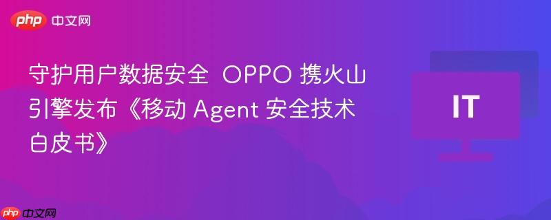 守护用户数据安全  OPPO 携火山引擎发布《移动 Agent 安全技术白皮书》