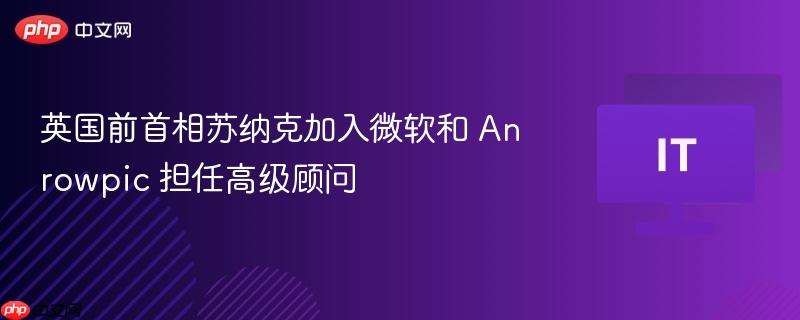英国前首相苏纳克加入微软和 Anrowpic 担任高级顾问