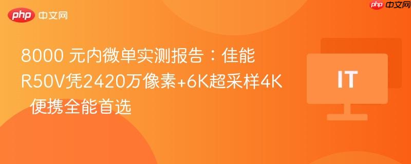 8000 元内微单实测报告：佳能r50v凭2420万像素+6k超采样4k  便携全能首选