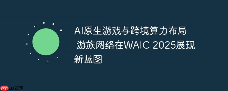 AI原生游戏与跨境算力布局  游族网络在WAIC 2025展现新蓝图